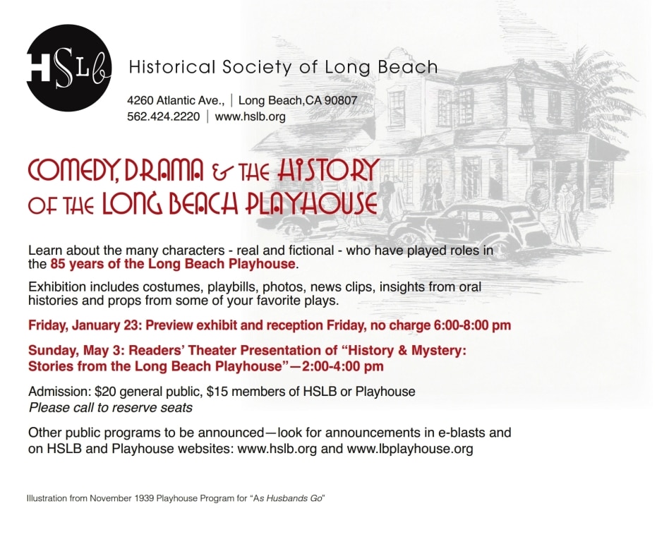 Learn about the many characters - real and fictional - who have played roles in the 85 years of the Long Beach Playhouse. Exhibition includes costumes, playbills, photos, news clips, insights from oral histories and props from some of your favorite plays. Friday, January 23: Preview exhibit and reception Friday, no charge 6:00-8:00 pm Sunday, May 3: Readers’ Theater Presentation of “History & Mystery: Stories from the Long Beach Playhouse”—2:00-4:00 pm Admission: $20 general public, $15 members of HSLB or Playhouse Please call to reserve seats Other public programs to be announced—look for announcements in e-blasts and on HSLB and Playhouse websites: www.hslb.org and www.lbplayhouse.org